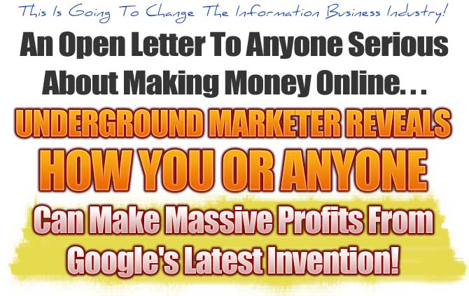 This Is Going To Change The Information Business Industry! An Open Letter To Anyone Serious About Making Money Online... Underground Marketer Reveals How You Or Anyone Can Make Massive Profits From Google's Latest Invention!